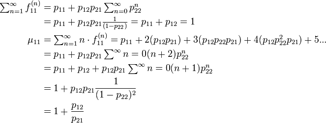 
\begin{align}
\textstyle\sum^{\infty}_{n=1}f^{(n)}_{11}
&= p_{11} + p_{12}p_{21}\textstyle\sum^{\infty}_{n=0}p^{n}_{22}\\
&= p_{11} + p_{12}p_{21}\textstyle\frac{1}{(1-p_{22})}
= p_{11} + p_{12} = 1\\
\mu_{11} &= \textstyle\sum^{\infty}_{n=1} n \cdot f^{(n)}_{11} = p_{11} + 2 (p_{12}p_{21}) + 3 (p_{12}p_{22}p_{21}) + 4 (p_{12}p_{22}^2p_{21}) + 5 ...\\
&= p_{11} + p_{12}p_{21} \textstyle\sum^{\infty}{n=0}(n+2)p_{22}^n\\
&= p_{11} + p_{12} + p_{12}p_{21} \textstyle\sum^{\infty}{n=0}(n+1)p_{22}^n\\
&= 1 + p_{12}p_{21}\frac{1}{(1 - p_{22})^2}\\
&= 1 + \frac{p_{12}}{p_{21}}
\end{align}
