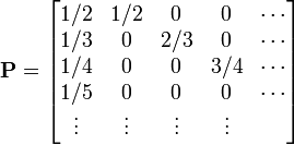 
{\mathbf P} = 
\begin{bmatrix}
  1/2  & 1/2 & 0   & 0   & \cdots \\
  1/3  &  0  & 2/3 & 0   & \cdots \\
  1/4  &  0  & 0   & 3/4 & \cdots \\
  1/5  &  0  & 0   & 0   & \cdots \\
  \vdots & \vdots & \vdots & \vdots
\end{bmatrix}
